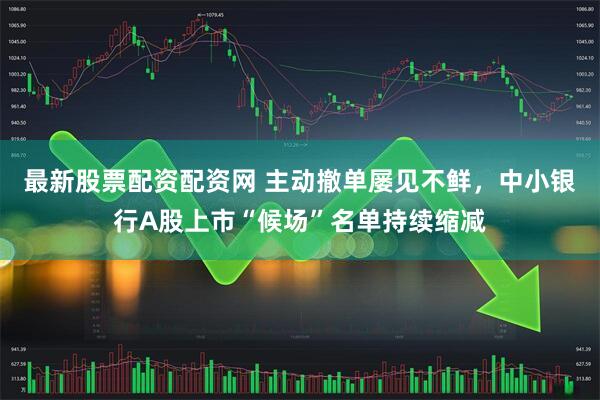 最新股票配资配资网 主动撤单屡见不鲜，中小银行A股上市“候场”名单持续缩减
