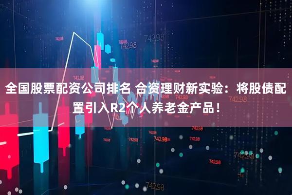 全国股票配资公司排名 合资理财新实验：将股债配置引入R2个人养老金产品！