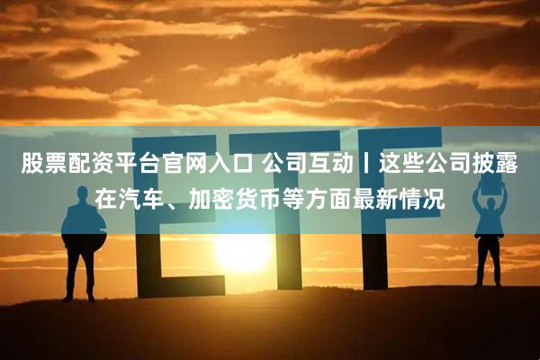 股票配资平台官网入口 公司互动丨这些公司披露在汽车、加密货币等方面最新情况