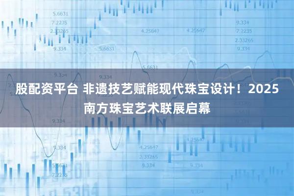 股配资平台 非遗技艺赋能现代珠宝设计！2025南方珠宝艺术联展启幕