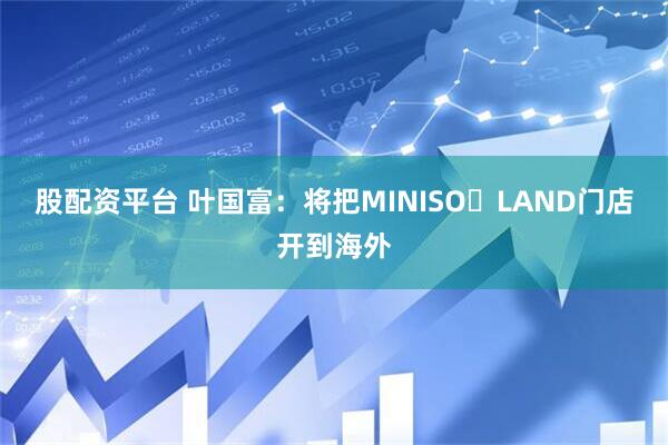 股配资平台 叶国富：将把MINISO LAND门店开到海外