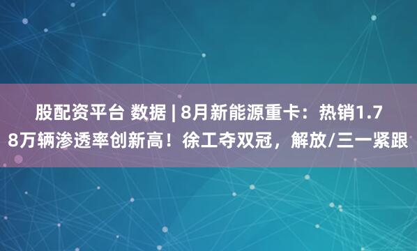 股配资平台 数据 | 8月新能源重卡：热销1.78万辆渗透率创新高！徐工夺双冠，解放/三一紧跟