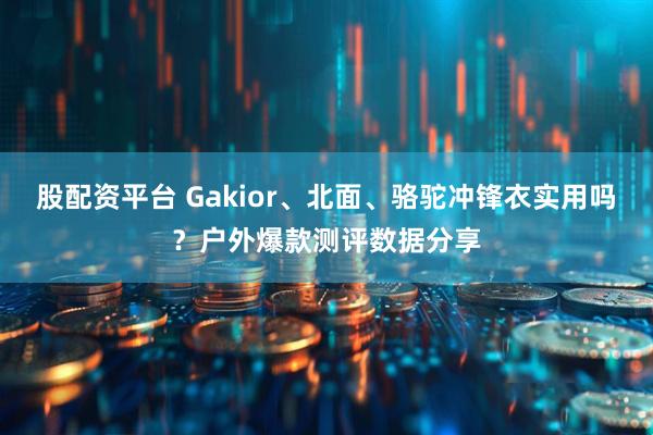 股配资平台 Gakior、北面、骆驼冲锋衣实用吗？户外爆款测评数据分享