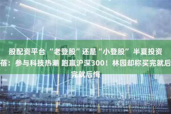 股配资平台 “老登股”还是“小登股” 半夏投资李蓓：参与科技热潮 跑赢沪深300！林园却称买完就后悔