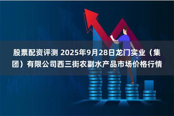 股票配资评测 2025年9月28日龙门实业（集团）有限公司西三街农副水产品市场价格行情