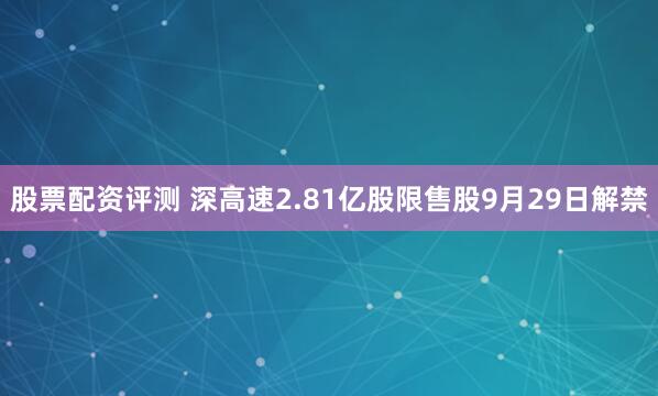股票配资评测 深高速2.81亿股限售股9月29日解禁