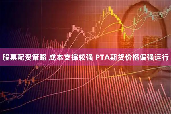 股票配资策略 成本支撑较强 PTA期货价格偏强运行