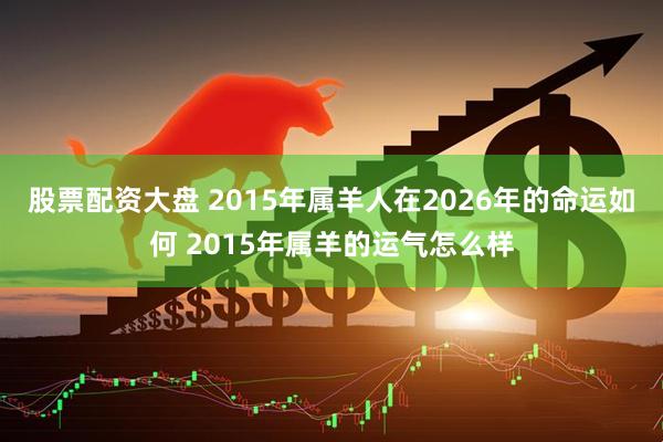 股票配资大盘 2015年属羊人在2026年的命运如何 2015年属羊的运气怎么样